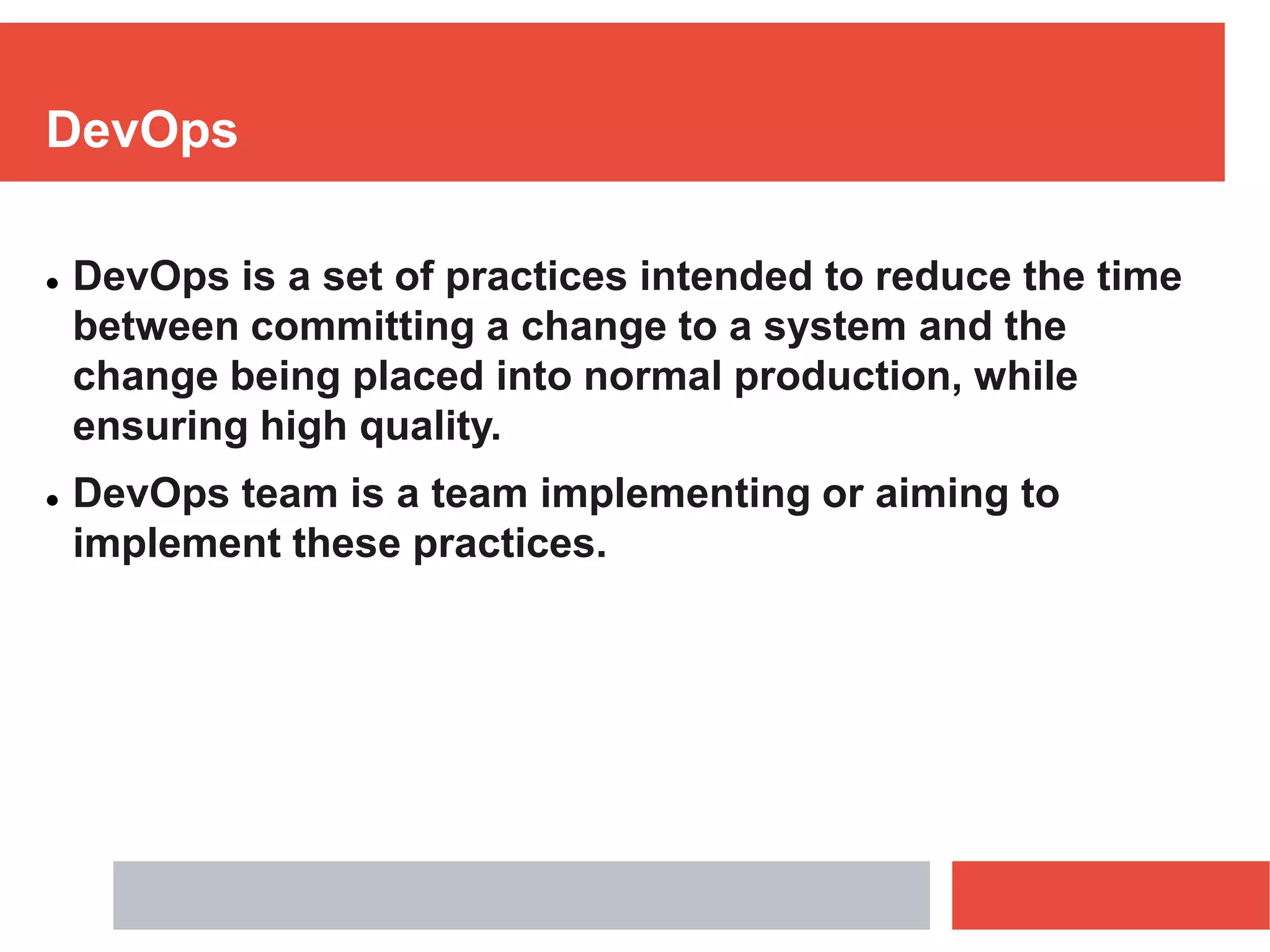 DevOps
 DevOps is a set of practices intended to reduce the time
between committing a change to a system and the
change being placed into normal production, while
ensuring high quality.
 DevOps team is a team implementing or aiming to
implement these practices.
 