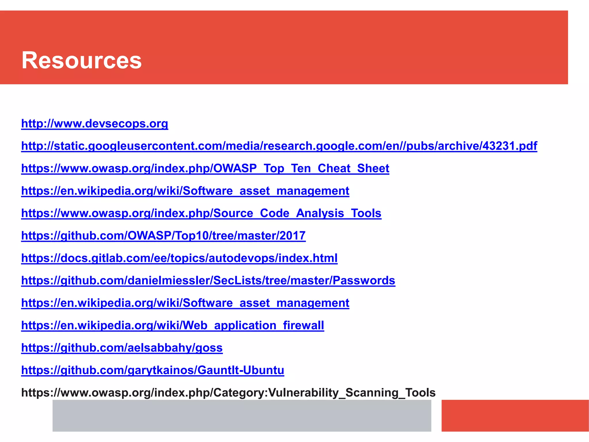 Resources
http://www.devsecops.org
http://static.googleusercontent.com/media/research.google.com/en//pubs/archive/43231.pdf
https://www.owasp.org/index.php/OWASP_Top_Ten_Cheat_Sheet
https://en.wikipedia.org/wiki/Software_asset_management
https://www.owasp.org/index.php/Source_Code_Analysis_Tools
https://github.com/OWASP/Top10/tree/master/2017
https://docs.gitlab.com/ee/topics/autodevops/index.html
https://github.com/danielmiessler/SecLists/tree/master/Passwords
https://en.wikipedia.org/wiki/Software_asset_management
https://en.wikipedia.org/wiki/Web_application_firewall
https://github.com/aelsabbahy/goss
https://github.com/garytkainos/Gauntlt-Ubuntu
https://www.owasp.org/index.php/Category:Vulnerability_Scanning_Tools
 