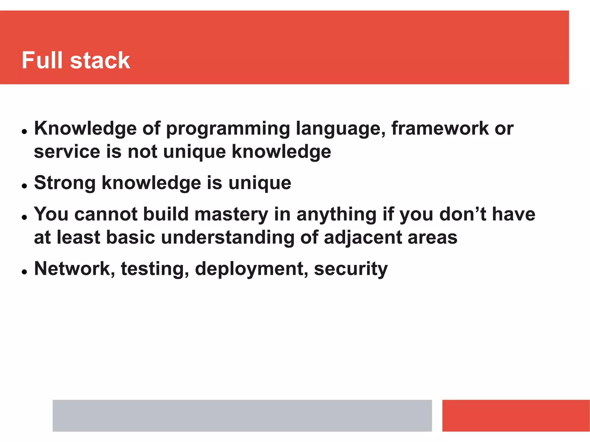 Full stack
 Knowledge of programming language, framework or
service is not unique knowledge
 Strong knowledge is unique
 You cannot build mastery in anything if you don’t have
at least basic understanding of adjacent areas
 Network, testing, deployment, security
 