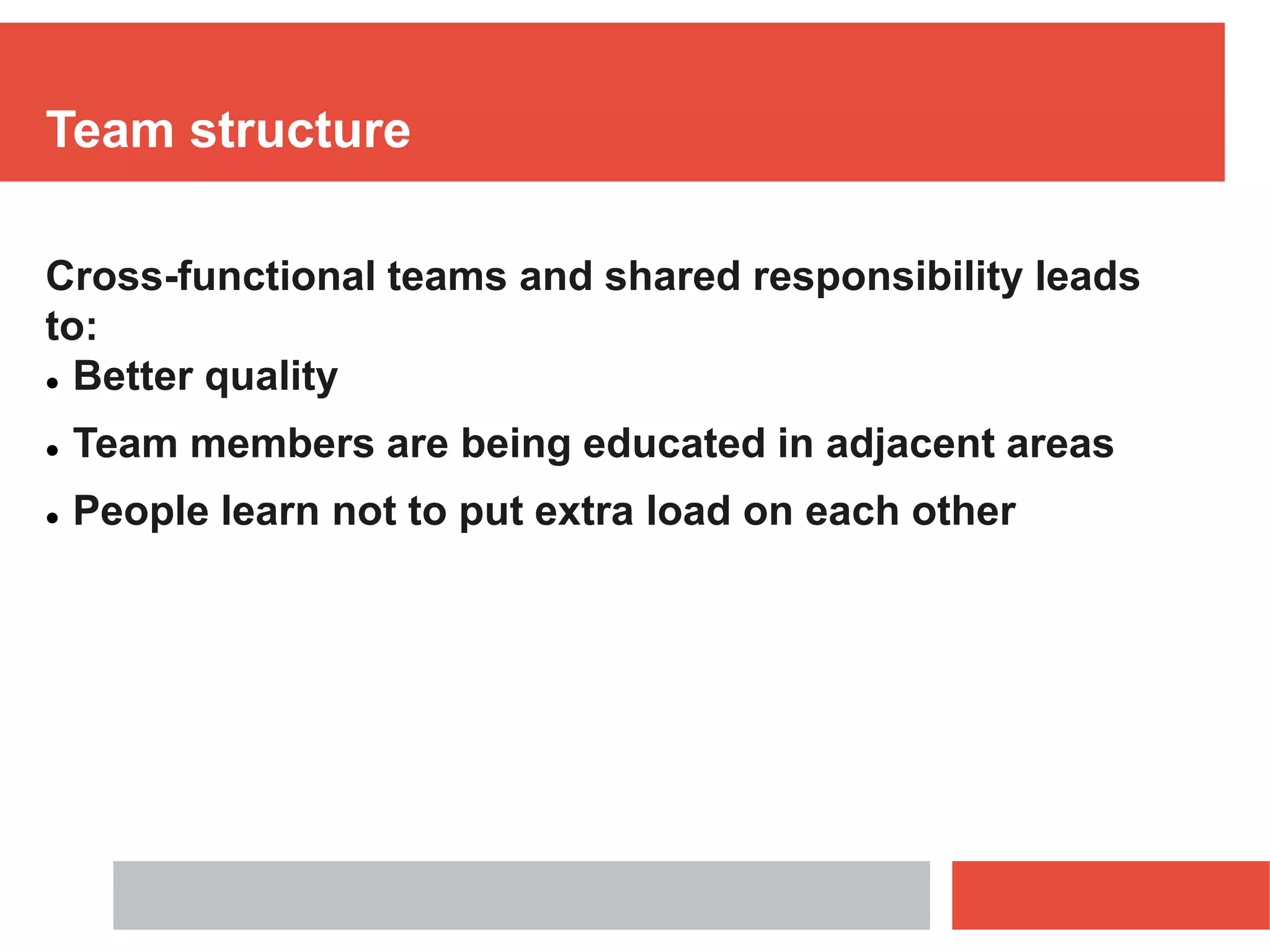 Team structure
Cross-functional teams and shared responsibility leads
to:
 Better quality
 Team members are being educated in adjacent areas
 People learn not to put extra load on each other
 