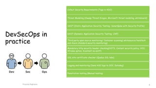 DevSecOps in
practice
Collect Security Requirements (Tags in ADO)
Threat Modeling (Owasp Threat Dragon, Microsoft threat modeling, whiteboard)
SAST (Static Application Security Testing- SonarQube with Security Profile)
DAST (Dynamic Application Security Testing- ZAP)
Third party open source monitoring/ Container scanning( whitesource/twistlock
and Azure standard security monitoring)
Mandatory http security header checking(HSTS, Content security policy, XSS,
Xframe option, Xcontent no-sniff)
SSL site certificate checker (Qualys SSL labs)
Logging and monitoring (Send ASC logs to SOC, Datadog)
Penetration testing (Manual testing)
Priyanka Raghavan 8
 