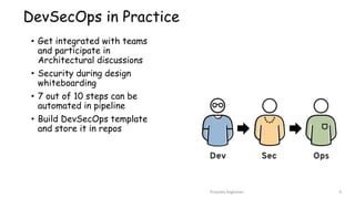 DevSecOps in Practice
• Get integrated with teams
and participate in
Architectural discussions
• Security during design
whiteboarding
• 7 out of 10 steps can be
automated in pipeline
• Build DevSecOps template
and store it in repos
Priyanka Raghavan 9
 