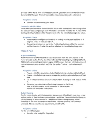6
products within the PL. They should be derived with agreement between the PL Business
Owner and PL Manager. The metric should be measurable and (ideally) automated.
Acceptance Criteria
• Show the business metric(s) for the PL
Common PL Backlog Toolset
The PL Manager and the PL Business Owner should have visibility into the backlogs of all
the products’ epics using a single tool. If more than one tool is in use for this PL view of the
backlog, identify what tool will be the common tool for the entire PL Backlog in the future.
Acceptance Criteria
• Name the tool holding the consolidated PL Backlog of work yet to be done, or in
progress, across all products in the PL
• If more than one tool is in use for the PL, identify what tool will be the common
tool for the entire PL's backlog and the schedule for consolidation/integration
Product Plays
Acquisition Mapping
As VA transitions to PLM, the ability to trace acquisitions from the "old" projects to the
"new" products is vital. The PLs should show the plan for obligating any unobligated funds.
Additionally, consolidating contracts is a goal of PLM; ensure there are a limited number of
contracts supporting the products such that the product’s primary contract support is
clear.
Acceptance Criteria
• Provide a list of the acquisitions that will obligate the product’s unobligated funds
• Provide a list of all contracts yet to be awarded, and their planned placement/start
date
• List all Enterprise Project Structure (EPS) numbers that align to each product in the
PL
• Document current contracts affecting each product in the PL and
have an Acquisition Plan for the remainder of the fiscal year.
Indicate the vendor for each contract
Budget Mapping
The PL, in coordination with the Acquisition Management Office (AMO), must have a clear
understanding of their funding status to include a Multi-Year Plan and Unfunded Requests
(UFRs) covering all products in the PL. They should have a funding strategy for the
remainder of the fiscal year and indicate whether customer priorities are funded or
unfunded. If there are unfunded requirements, identify UFRs.
Acceptance Criteria
For the current fiscal year:
• Show the total budget for the product
 
