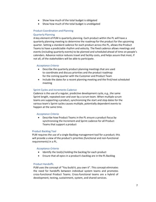 7
• Show how much of the total budget is obligated
• Show how much of the total budget is unobligated
Product Coordination and Planning
Quarterly Planning
A key element of PLM is quarterly planning. Each product within the PL will have a
quarterly planning meeting to determine the roadmap for the product for the upcoming
quarter. Setting a standard cadence for each product across the PL, allows the Product
Teams to have a predictable rhythm and velocity. The fixed cadence allows meetings and
events (including quarterly events) to be planned and scheduled ahead of time on people’s
calendars. Advance notice reduces travel and facility costs, and helps assure that most, if
not all, of the stakeholders will be able to participate.
Acceptance Criteria
• Describe the quarterly product planning meetings that are used
to coordinate and discuss priorities and the product roadmap
for the coming quarter with the Customer and Product Team
• Include the dates for a recent planning meeting and the first/next scheduled
meeting
Sprint Cycles and Increments Cadence
Cadence is the use of a regular, predictive development cycle, e.g., the same
Sprint length, repeated over and over by a scrum team. When multiple scrum
teams are supporting a product, synchronizing the start and stop dates for the
various team's Sprint cycles causes multiple, potentially dependent events to
happen at the same time.
Acceptance Criteria
• Describe how Product Teams in the PL ensure a product focus by
synchronizing the Increment and Sprint cadence for all Product
Teams that support a product
Product Backlog Tool
PLM requires the use of a single Backlog management tool for a product; this
will provide a view of the product’s priorities (functional and non-functional
requirements) in a PL.
Acceptance Criteria
• Identify the tool(s) holding the backlog for each product
• Ensure that all epics in a product's backlog are in the PL Backlog
Product Handoffs
PLM uses the concept of “You build it, you own it”. This concept eliminates
the need for handoffs between individual system teams and promotes
cross-functional Product Teams. Cross-functional teams are a hybrid of
development, testing, sustainment, system, and shared services.
 