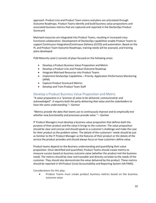10
approach. Product Line and Product Team visions and plans are articulated through
Outcome Roadmaps. Product Teams identify and build business value propositions and
associated business metrics that are captured and reported in the DevSecOps Product
Scorecard.
Matrixed resources are integrated into Product Teams, resulting in increased cross-
functional collaboration. Development of DevSecOps capabilities enable Product Teams to
support Continuous Integration/Continuous Delivery (CI/CD) and automation. Based on the
PL and Product Team Outcome Roadmaps, training needs will be assessed, and training
plans developed.
PLM Maturity Level 2 consists of plays focused on the following areas:
• Develop a Product Business Value Proposition and Metric
• Develop a Product Line and Product Outcome Roadmap
• Integrate Matrixed Resources into Product Teams
• Implement DevSecOps Capabilities – Priority: Application Performance Monitoring
(APM)
• Capture Product Scorecard Metrics
• Develop and Train Product Team Staff
Develop a Product Business Value Proposition and Metric
“A value proposition is a “promise of value to be delivered, communicated, and
acknowledged”. It requires both the party delivering that value and the stakeholders to
have the same understanding.”– Gartner
“Metrics provide the data that teams use to continuously improve and to empirically test
whether new functionality and processes provide value.” – Gartner
IT Product Managers must develop a business value proposition that defines both the
purpose of their product and the value it brings to the customer. The value proposition
should be clear and concise and should speak to a customer’s challenge and make the case
for their product as the problem-solver. The details of the customers’ needs should be just
as familiar to the IT Product Manager as the features of their product or the details of the
service the product provides and should always focus on how customers define value.
Product teams depend on the Business understanding and quantifying their value
proposition. Once identified and quantified, Product Teams should create metrics to
measure success based on business outcome value (whether the product met the business
need). The metrics should be clear and traceable and directly correlate to the needs of the
customer. They should also demonstrate the value delivered by the product. These metrics
should be reported in VA Product (Line) Accountability and Reporting System (VA PARS).
Considerations for this play:
• Product Teams must create product business metrics based on the business
outcome value
 