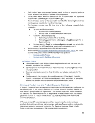 11
• Each Product Team must create a business metric for large or impactful products
that is related to the product’s business value proposition
• The business metric definition and actuals will be stored under the applicable
investment in VA PARS by the Investment Manager
• The metric data owner is the responsible individual for delivering the metric’s
monthly actual result to the Investment Manager
• The business metrics must fall into one of the following categories/sub-
categories:
• Strategic and Business Results
o Business Process Improvement
o Action, Time, or Burden Reduction in Activities
• Customer Satisfaction (results)
o Technology Functionality or Usability
o Technology performance subcategory will not be accepted as a
Business Metric
• Business Metrics should be customer/business focused, not technical in
nature (i.e., NOT availability, uptime, defect processing, etc.)
• Business metrics should be measurable and automated
• Reference the DevSecOps ACOE Product Scorecards Business Metric MS Teams
channel for business metric definitions and process guidance
• Business Metric Process
• Business Metric Dashboard/Examples
Acceptance Criteria:
• Develop a business value proposition for the product that states the value and
benefit it provides to the customer
• Develop product business metric(s) to measure success in achieving the business
value proposition
• Ensure product business metrics (final definition and actuals) are tracked in VA
PARS
• Collaborate with the Customer, Account Management Office (AMO), Portfolio,
Product Line Manager, ACOE Metrics and Analytics (MA), and others as needed to
develop the business value proposition and product business metric
Develop a Product Line and Product Outcome Roadmap
IT Product Line and Product Managers must develop an Outcome Roadmap that focuses on
establishing their PL and Product direction. An Outcome Roadmap visualizes the plan for
how the PL is going to meet the organization’s key business objectives, how it will benefit
VA veterans, and details the direction of the products in the PL and the work required to
get there. It serves as a way to communicate key product priorities with internal and
external stakeholders.
IT Product Line and Product Managers must have a vision and plan for the software
products depicted in a multi-year plan showing a roadmap of outcomes that are traceable
to a named customer or group of customers. The Outcome Roadmap should include
features and major enhancements that improve business outcomes.
 