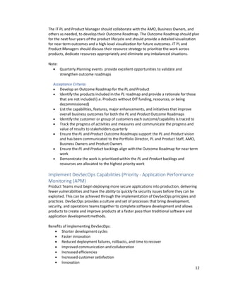12
The IT PL and Product Manager should collaborate with the AMO, Business Owners, and
others as needed, to develop their Outcome Roadmap. The Outcome Roadmap should plan
for the next four years of the product lifecycle and should provide a detailed visualization
for near term outcomes and a high-level visualization for future outcomes. IT PL and
Product Managers should discuss their resource strategy to prioritize the work across
products, dedicate resources appropriately and eliminate any imbalanced situations.
Note:
• Quarterly Planning events provide excellent opportunities to validate and
strengthen outcome roadmaps
Acceptance Criteria:
• Develop an Outcome Roadmap for the PL and Product
• Identify the products included in the PL roadmap and provide a rationale for those
that are not included (i.e. Products without OIT funding, resources, or being
decommissioned)
• List the capabilities, features, major enhancements, and initiatives that improve
overall business outcomes for both the PL and Product Outcome Roadmaps
• Identify the customer or group of customers each outcome/capability is traced to
• Track the progress of activities and measures and communicate the progress and
value of results to stakeholders quarterly
• Ensure the PL and Product Outcome Roadmaps support the PL and Product vision
and has been communicated to the Portfolio Director, PL and Product Staff, AMO,
Business Owners and Product Owners
• Ensure the PL and Product backlogs align with the Outcome Roadmap for near term
work
• Demonstrate the work is prioritized within the PL and Product backlogs and
resources are allocated to the highest priority work
Implement DevSecOps Capabilities (Priority - Application Performance
Monitoring (APM)
Product Teams must begin deploying more secure applications into production, delivering
fewer vulnerabilities and have the ability to quickly fix security issues before they can be
exploited. This can be achieved through the implementation of DevSecOps principles and
practices. DevSecOps provides a culture and set of processes that bring development,
security, and operations teams together to complete software development and allows
products to create and improve products at a faster pace than traditional software and
application development methods.
Benefits of implementing DevSecOps:
• Shorter development cycles
• Faster innovation
• Reduced deployment failures, rollbacks, and time to recover
• Improved communication and collaboration
• Increased efficiencies
• Increased customer satisfaction
• Innovation
 