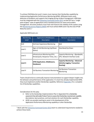13
To achieve PLM Maturity Level 2, teams must improve their DevSecOps capability by
implementing Application Performance Monitoring (APM). APM gives teams early
detection of problems and supports fast triaging during incident management. APM data
must be integrated with the Enterprise Command Center (ECC) so that OIT has a “single
pane of glass” view of applications and a standard process for event and incident
management. All active products must track and measure the stability of the system using
the Monitoring Service Registry (MSR) and must achieve MSR Level 3 by the end of PLM
Maturity Level 2.1
Applicable MSR levels are:
Monitoring
Level
Applications/Middleware
Description
Network and Network Device
Description
EUX End User Experience Monitoring N/A
Level 1
Signs of Life Monitoring (Up/Down
Status)
Heartbeat/Up-Down
Level 2
Infrastructure Monitoring (CPU,
thread pools, Response Times, etc.)
Capacity Monitoring – (Bandwidth,
CPU, Network Interface Card)
Level 3
APM (Application, Middleware,
Databases)
Capacity Monitoring – Advanced
(Activity Logging. Transaction
Routing)
Level 4 Full Business Transaction Monitoring
Full Business Transaction
Monitoring
Teams should strive to continually improve instrumentation to support deeper insights into
the behavior and performance of the application. If a team has already implemented APM,
they must implement another DevSecOps capability. Reference Appendix C for a complete
list of DevSecOps capabilities.
Considerations for this play:
• Refer to the DevSecOps Implementation Plan in Appendix B for aDevSecOps
assessmentthatwillenableProductTeamstoassesstheirDevSecOpsmaturitylevel;capability
descriptions; best practices; and tool solutions for each DevSecOps capability
• ACOE can provide coaching to assist in the development of the
Application Performance Monitoring capability or other DevSecOps
1
Work with the Enterprise Command Center (ECC) team to understand requirements needed to
achieve these levels.
 