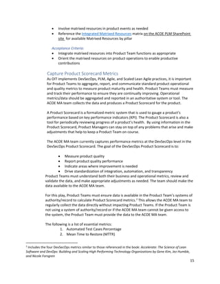 15
• Involve matrixed resources in product events as needed
• Reference the Integrated Matrixed Resources matrix on the ACOE PLM SharePoint
site for available Matrixed Resources by pillar
Acceptance Criteria:
• Integrate matrixed resources into Product Team functions as appropriate
• Orient the matrixed resources on product operations to enable productive
contributions
Capture Product Scorecard Metrics
As OIT implements DevSecOps, PLM, Agile, and Scaled Lean Agile practices, it is important
for Product Teams to aggregate, report, and communicate standard product operational
and quality metrics to measure product maturity and health. Product Teams must measure
and track their performance to ensure they are continually improving. Operational
metrics/data should be aggregated and reported in an authoritative system or tool. The
ACOE MA team collects the data and produces a Product Scorecard for the product.
A Product Scorecard is a formalized metric system that is used to gauge a product’s
performance based on key performance indicators (KPI). The Product Scorecard is also a
tool for periodically reviewing progress of a product’s health. By using information in the
Product Scorecard, Product Managers can stay on top of any problems that arise and make
adjustments that help to keep a Product Team on course.
The ACOE MA team currently captures performance metrics at the DevSecOps level in the
DevSecOps Product Scorecard. The goal of the DevSecOps Product Scorecard is to:
• Measure product quality
• Report product quality performance
• Indicate areas where improvement is needed
• Drive standardization of integration, automation, and transparency
Product Teams must understand both their business and operational metrics, review and
validate the data, and make appropriate adjustments as needed. The team should make the
data available to the ACOE MA team.
For this play, Product Teams must ensure data is available in the Product Team’s systems of
authority/record to calculate Product Scorecard metrics.2
This allows the ACOE MA team to
regularly collect the data directly without impacting Product Teams. If the Product Team is
not using a system of authority/record or if the ACOE MA team cannot be given access to
the system, the Product Team must provide the data to the ACOE MA team.
The following is a list of essential metrics:
1. Automated Test Cases Percentage
2. Mean Time to Restore (MTTR)
2
Includes the four DevSecOps metrics similar to those referenced in the book: Accelerate: The Science of Lean
Software and DevOps: Building and Scaling High Performing Technology Organizations by Gene Kim, Jez Humble,
and Nicole Forsgren
 