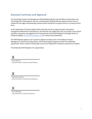 i
Executive Summary and Approval
The DevSecOps Product Line Management (PLM) Playbook details how the Office of Information and
Technology (OIT), Development, Security, and Operations (DSO) leadership expects Product Lines to
implement Lean-Agile and DevSecOps practices while moving from a project centric to a product centric
focus.
As the Department of Veterans Affairs (VA) continually strives to improve project and product
management effectiveness and efficiency, VA welcomes any insight that users can provide. Users should
send their comments and suggestions for improvements to the PLM Playbook to the Agile Center of
Excellence (ACOE), ACOEMethodology@va.gov for review and consideration.
The PLM Playbook applies to all IT products aligned to Product Lines in the Software Product
Management, Infrastructure Operations, and Product Engineering groups within the DevSecOps
organization. Others outside of DevSecOps may use the Playbook for situational awareness as needed.
The DevSecOps PLM Playbook 2.0 is approved by:
X
Reginald Cummings
Executive Director, Infrastructure Operations
X
Drew Myklegard
Executive Director, Product Engineering
X
Daniel McCune
Executive Director, Software Product Manag...
McCune, Daniel Digitally signed by McCune, Daniel
Date: 2021.04.28 15:23:33 -05'00'
Reginald W.
Cummings 1463975
Digitally signed by Reginald W.
Cummings 1463975
Date: 2021.04.30 09:58:19 -05'00'
David A. Myklegard
590747
Digitally signed by David A.
Myklegard 590747
Date: 2021.04.30 11:31:43 -04'00'
 