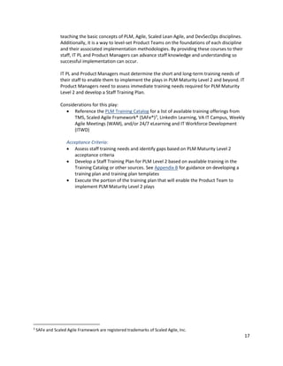 17
teaching the basic concepts of PLM, Agile, Scaled Lean Agile, and DevSecOps disciplines.
Additionally, it is a way to level-set Product Teams on the foundations of each discipline
and their associated implementation methodologies. By providing these courses to their
staff, IT PL and Product Managers can advance staff knowledge and understanding so
successful implementation can occur.
IT PL and Product Managers must determine the short and long-term training needs of
their staff to enable them to implement the plays in PLM Maturity Level 2 and beyond. IT
Product Managers need to assess immediate training needs required for PLM Maturity
Level 2 and develop a Staff Training Plan.
Considerations for this play:
• Reference the PLM Training Catalog for a list of available training offerings from
TMS, Scaled Agile Framework® (SAFe®)3
, LinkedIn Learning, VA IT Campus, Weekly
Agile Meetings (WAM), and/or 24/7 eLearning and IT Workforce Development
(ITWD)
Acceptance Criteria:
• Assess staff training needs and identify gaps based on PLM Maturity Level 2
acceptance criteria
• Develop a Staff Training Plan for PLM Level 2 based on available training in the
Training Catalog or other sources. See Appendix B for guidance on developing a
training plan and training plan templates
• Execute the portion of the training plan that will enable the Product Team to
implement PLM Maturity Level 2 plays
3
SAFe and Scaled Agile Framework are registered trademarks of Scaled Agile, Inc.
 