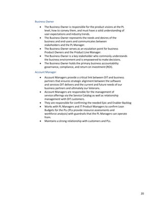 20
Business Owner
• The Business Owner is responsible for the product visions at the PL
level, how to convey them, and must have a solid understanding of
user expectations and industry trends.
• The Business Owner represents the needs and desires of the
business and end-users and communicates between
stakeholders and the PL Manager.
• The Business Owner serves as an escalation point for business
Product Owners and the Product Line Manager.
• The Business Owner is a key stakeholder who commonly understands
the business environment and is empowered to make decisions.
• The Business Owner holds the primary business accountability
governance, compliance, and return on investment (ROI).
Account Manager
• Account Managers provide a critical link between OIT and business
partners that ensures strategic alignment between the software
and services OIT delivers and the current and future needs of our
business partners and ultimately our Veterans.
• Account Managers are responsible for the management of
service offerings via the Service Catalog as well as relationship
management with OIT customers.
• They are responsible for confirming the needed Epic and Enabler Backlog
• Works with PL Managers and IT Product Managers to confirm Lean
Budgets for the PLs (PLs provide resource assessments and
workforce analysis) with guardrails that the PL Managers can operate
from.
• Maintains a strong relationship with customers and PLs.
 