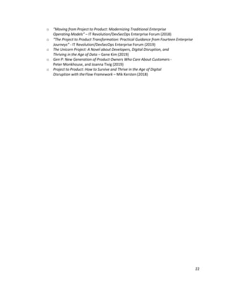 22
o “Moving from Project to Product: Modernizing Traditional Enterprise
Operating Models” – IT Revolution/DevSecOps Enterprise Forum (2018)
o “The Project to Product Transformation: Practical Guidance from Fourteen Enterprise
Journeys” - IT Revolution/DevSecOps Enterprise Forum (2019)
o The Unicorn Project: A Novel about Developers, Digital Disruption, and
Thriving in the Age of Data – Gene Kim (2019)
o Gen P: New Generation of Product Owners Who Care About Customers -
Peter Monkhouse, and Joanna Tivig (2019)
o Project to Product: How to Survive and Thrive in the Age of Digital
Disruption with theFlow Framework – Mik Kersten (2018)
 