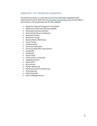 23
Appendix C- OIT DevSecOps Capabilities
The information below is a comprehensive list of the DevSecOps Capabilities being
implemented at the VA. Reference the DevSecOps Implementation Plan for descriptions,
best practices, and VA approved tools for each capability.
• Application Lifecycle Management Tools (ALM)
• Application Performance Monitoring (APM)
• Automated Continuous Delivery
• Automated Continuous Integration
• Automated Testing
• Blue/Green Testing
• Business Metrics Monitoring
• Canary Testing
• Containerization
• Continuous Exploration
• Continuous/Relentless Improvement
• Cloud/VAEC
• Dashboards
• Feature Flags
• Infrastructure as Code (IaC)
• Integrated Security
• Metrics/KPI’s
• Microservices
• Pipeline Monitoring
• Platform(s) and/or Re-Platforming
• Re-Architecting
• Refactoring Code
• SaaS or Managed Services
 