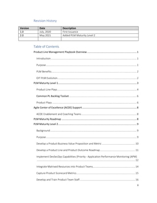 ii
Revision History
Version Date Description
1.0 July, 2020 First Issuance
2.0 May 2021 Added PLM Maturity Level 2
Table of Contents
Product Line Management Playbook Overview......................................................................1
Introduction.........................................................................................................................1
Purpose................................................................................................................................1
PLM Benefits........................................................................................................................2
OIT PLM Evolution................................................................................................................2
PLM Maturity Level 1...............................................................................................................3
Product Line Plays................................................................................................................4
Common PL Backlog Toolset ...............................................................................................6
Product Plays .......................................................................................................................6
Agile Center of Excellence (ACOE) Support.............................................................................8
ACOE Enablement and Coaching Teams..............................................................................8
PLM Maturity Roadmap ..........................................................................................................8
PLM Maturity Level 2...............................................................................................................9
Background..........................................................................................................................9
Purpose................................................................................................................................9
Develop a Product Business Value Proposition and Metric ...............................................10
Develop a Product Line and Product Outcome Roadmap..................................................11
Implement DevSecOps Capabilities (Priority - Application Performance Monitoring (APM)
...........................................................................................................................................12
Integrate Matrixed Resources into Product Teams............................................................14
Capture Product Scorecard Metrics...................................................................................15
Develop and Train Product Team Staff ..............................................................................16
 