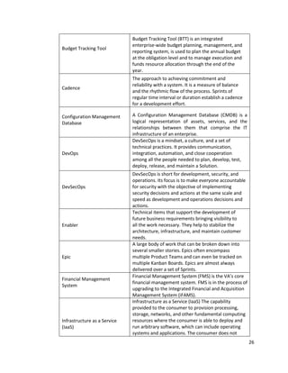 26
Budget Tracking Tool
Budget Tracking Tool (BTT) is an integrated
enterprise-wide budget planning, management, and
reporting system, is used to plan the annual budget
at the obligation level and to manage execution and
funds resource allocation through the end of the
year.
Cadence
The approach to achieving commitment and
reliability with a system. It is a measure of balance
and the rhythmic flow of the process. Sprints of
regular time interval or duration establish a cadence
for a development effort.
Configuration Management
Database
A Configuration Management Database (CMDB) is a
logical representation of assets, services, and the
relationships between them that comprise the IT
infrastructure of an enterprise.
DevOps
DevSecOps is a mindset, a culture, and a set of
technical practices. It provides communication,
integration, automation, and close cooperation
among all the people needed to plan, develop, test,
deploy, release, and maintain a Solution.
DevSecOps
DevSecOps is short for development, security, and
operations. Its focus is to make everyone accountable
for security with the objective of implementing
security decisions and actions at the same scale and
speed as development and operations decisions and
actions.
Enabler
Technical items that support the development of
future business requirements bringing visibility to
all the work necessary. They help to stabilize the
architecture, infrastructure, and maintain customer
needs.
Epic
A large body of work that can be broken down into
several smaller stories. Epics often encompass
multiple Product Teams and can even be tracked on
multiple Kanban Boards. Epics are almost always
delivered over a set of Sprints.
Financial Management
System
Financial Management System (FMS) is the VA’s core
financial management system. FMS is in the process of
upgrading to the Integrated Financial and Acquisition
Management System (iFAMS).
Infrastructure as a Service
(IaaS)
Infrastructure as a Service (IaaS) The capability
provided to the consumer to provision processing,
storage, networks, and other fundamental computing
resources where the consumer is able to deploy and
run arbitrary software, which can include operating
systems and applications. The consumer does not
 