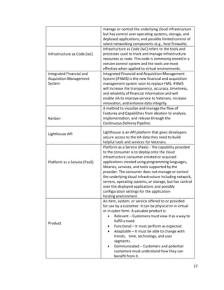 27
manage or control the underlying cloud infrastructure
but has control over operating systems, storage, and
deployed applications; and possibly limited control of
select networking components (e.g., host firewalls).
Infrastructure as Code (IaC)
Infrastructure as Code (IaC) refers to the tools and
processes used to track and manage infrastructure
resources as code. This code is commonly stored in a
version control system and the tools are most
effective when applied to virtual environments.
Integrated Financial and
Acquisition Management
System
Integrated Financial and Acquisition Management
System (iFAMS) is the new financial and acquisition
management system soon to replaceFMS. iFAMS
will increase the transparency, accuracy, timeliness,
andreliability of financial information and will
enable VA to improve service to Veterans, increase
innovation, and enhance data integrity.
Kanban
A method to visualize and manage the flow of
Features and Capabilities from ideation to analysis,
implementation, and release through the
Continuous Delivery Pipeline.
Lighthouse API Lighthouse is an API platform that gives developers
secure access to the VA data they need to build
helpful tools and services for Veterans.
Platform as a Service (PaaS)
Platform as a Service (PaaS) - The capability provided
to the consumer is to deploy onto the cloud
infrastructure consumer-created or acquired
applications created using programming languages,
libraries, services, and tools supported by the
provider. The consumer does not manage or control
the underlying cloud infrastructure including network,
servers, operating systems, or storage, but has control
over the deployed applications and possibly
configuration settings for the application-
hosting environment.
Product
An item, system, or service offered to or provided
for use by a customer. It can be physical or in virtual
or in cyber form. A valuable product is:
• Relevant – Customers must view it as a way to
fulfill a need.
• Functional – It must perform as expected.
• Adaptable – It must be able to change with
trends, time, technology, and user
segments.
• Communicated – Customers and potential
customers must understand how they can
benefit from it.
 