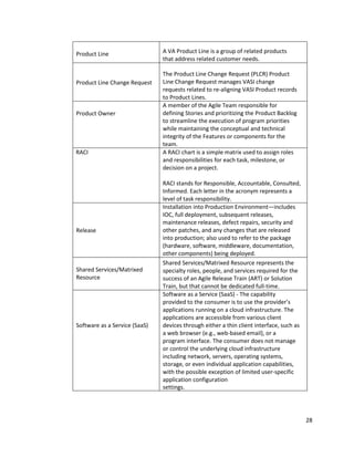 28
Product Line A VA Product Line is a group of related products
that address related customer needs.
Product Line Change Request
The Product Line Change Request (PLCR) Product
Line Change Request manages VASI change
requests related to re-aligning VASI Product records
to Product Lines.
Product Owner
A member of the Agile Team responsible for
defining Stories and prioritizing the Product Backlog
to streamline the execution of program priorities
while maintaining the conceptual and technical
integrity of the Features or components for the
team.
RACI A RACI chart is a simple matrix used to assign roles
and responsibilities for each task, milestone, or
decision on a project.
RACI stands for Responsible, Accountable, Consulted,
Informed. Each letter in the acronym represents a
level of task responsibility.
Release
Installation into Production Environment—includes
IOC, full deployment, subsequent releases,
maintenance releases, defect repairs, security and
other patches, and any changes that are released
into production; also used to refer to the package
(hardware, software, middleware, documentation,
other components) being deployed.
Shared Services/Matrixed
Resource
Shared Services/Matrixed Resource represents the
specialty roles, people, and services required for the
success of an Agile Release Train (ART) or Solution
Train, but that cannot be dedicated full-time.
Software as a Service (SaaS)
Software as a Service (SaaS) - The capability
provided to the consumer is to use the provider’s
applications running on a cloud infrastructure. The
applications are accessible from various client
devices through either a thin client interface, such as
a web browser (e.g., web-based email), or a
program interface. The consumer does not manage
or control the underlying cloud infrastructure
including network, servers, operating systems,
storage, or even individual application capabilities,
with the possible exception of limited user-specific
application configuration
settings.
 