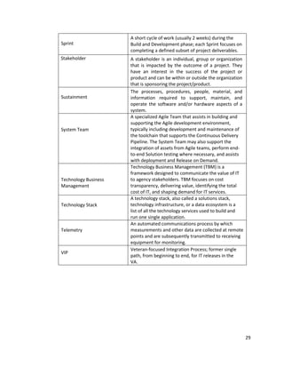 29
Sprint
A short cycle of work (usually 2 weeks) during the
Build and Development phase; each Sprint focuses on
completing a defined subset of project deliverables.
Stakeholder A stakeholder is an individual, group or organization
that is impacted by the outcome of a project. They
have an interest in the success of the project or
product and can be within or outside the organization
that is sponsoring the project/product.
Sustainment
The processes, procedures, people, material, and
information required to support, maintain, and
operate the software and/or hardware aspects of a
system.
System Team
A specialized Agile Team that assists in building and
supporting the Agile development environment,
typically including development and maintenance of
the toolchain that supports the Continuous Delivery
Pipeline. The System Team may also support the
integration of assets from Agile teams, perform end-
to-end Solution testing where necessary, and assists
with deployment and Release on Demand.
Technology Business
Management
Technology Business Management (TBM) is a
framework designed to communicate the value of IT
to agency stakeholders. TBM focuses on cost
transparency, delivering value, identifying the total
cost of IT, and shaping demand for IT services.
Technology Stack
A technology stack, also called a solutions stack,
technology infrastructure, or a data ecosystem is a
list of all the technology services used to build and
run one single application.
Telemetry
An automated communications process by which
measurements and other data are collected at remote
points and are subsequently transmitted to receiving
equipment for monitoring.
VIP
Veteran-focused Integration Process; former single
path, from beginning to end, for IT releases in the
VA.
 