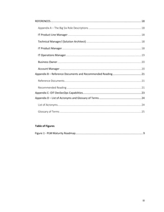 iii
REFERENCES...........................................................................................................................18
Appendix A – The Big Six Role Descriptions .......................................................................18
IT Product Line Manager ...................................................................................................18
Technical Manager/ (Solution Architect) ..........................................................................18
IT Product Manager...........................................................................................................18
IT Operations Manager......................................................................................................19
Business Owner .................................................................................................................20
Account Manager ..............................................................................................................20
Appendix B – Reference Documents and Recommended Reading.......................................21
Reference Documents........................................................................................................21
Recommended Reading.....................................................................................................21
Appendix C- OIT DevSecOps Capabilities...............................................................................23
Appendix D – List of Acronyms and Glossary of Terms.........................................................24
List of Acronyms.................................................................................................................24
Glossary of Terms ..............................................................................................................25
Table of Figures
Figure 1 - PLM Maturity Roadmap........................................................................................... 9
 