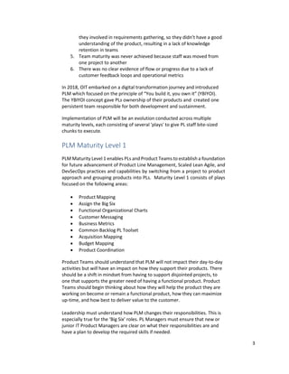 3
they involved in requirements gathering, so they didn’t have a good
understanding of the product, resulting in a lack of knowledge
retention in teams
5. Team maturity was never achieved because staff was moved from
one project to another
6. There was no clear evidence of flow or progress due to a lack of
customer feedback loops and operational metrics
In 2018, OIT embarked on a digital transformation journey and introduced
PLM which focused on the principle of “You build it, you own it” (YBIYOI).
The YBIYOI concept gave PLs ownership of their products and created one
persistent team responsible for both development and sustainment.
Implementation of PLM will be an evolution conducted across multiple
maturity levels, each consisting of several 'plays' to give PL staff bite-sized
chunks to execute.
PLM Maturity Level 1
PLM Maturity Level 1 enables PLs and Product Teams to establish a foundation
for future advancement of Product Line Management, Scaled Lean Agile, and
DevSecOps practices and capabilities by switching from a project to product
approach and grouping products into PLs. Maturity Level 1 consists of plays
focused on the following areas:
• Product Mapping
• Assign the Big Six
• Functional Organizational Charts
• Customer Messaging
• Business Metrics
• Common Backlog PL Toolset
• Acquisition Mapping
• Budget Mapping
• Product Coordination
Product Teams should understand that PLM will not impact their day-to-day
activities but will have an impact on how they support their products. There
should be a shift in mindset from having to support disjointed projects, to
one that supports the greater need of having a functional product. Product
Teams should begin thinking about how they will help the product they are
working on become or remain a functional product, how they can maximize
up-time, and how best to deliver value to the customer.
Leadership must understand how PLM changes their responsibilities. This is
especially true for the ‘Big Six’ roles. PL Managers must ensure that new or
junior IT Product Managers are clear on what their responsibilities are and
have a plan to develop the required skills if needed.
 