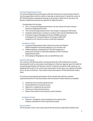 5
Functional Organizational Chart
A Functional Organizational Chart gives staff clear directions on how and where they fit
into the organization and from whom to take day-to-day direction. Provide the names of
OIT Staff (VA federal employees) working on the products within the PL and their role.
Names of additional resources are optional for Maturity Level 1.
Considerations for this play:
• This is a Functional Organizational Chart. Do not confuse this with a Human
Resources Organizational Chart
• The Functional Organizational Chart may change in subsequent PLM Levels
• Employees dedicated to a product or product team may be identified byrole
• Enterprise Program Management Division (EPMD) resources,
including former Transition Release and Support (TRS) staff
assigned to a PL should not show as matrixed employees.
Acceptance Criteria
• Functional Organizational Chart shows the names of all federal
EPMD employees functionally aligned to a PL and their role
• EPMD employees including former TRS staff assigned to a
product do not show as matrixed employees on the Functional
Organizational Chart
• VA Employees filling Big Six roles are identified by name
Customer Messaging
The customer should know what’s coming and what the shift to PLM means to them.
Improving VA’s end-to-end product value delivery to Veterans depends upon the health of
the partnership between the Business and OIT. Customers should be made aware we are
adopting PLM as part of our continuous improvement of the value, cost, speed, and quality
of our services to Veterans. They need to know what aspects of PLM will directly impact
them.
To continue improving that partnership, the PL should meet with the customer
represented by the PL’s Business Owner and the business Product Owners to establish:
• Cadenced communication going forward
• Shared definitions of value & success
• Alignment on objectives & outcomes
• Continuous improvement practices
• Metrics that matter to the Customer and to Veterans
Acceptance Criteria
• Show the strategy for communicating to the customer that
validates achievement of the requirements above
Business Metric
The PL business metric is the measure(s) of the key business objective(s) related to the
 