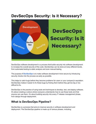 DevSecOps Security: Is it Necessary?
DevSecOps software development is a process that builds security into software development
to increase the overall security of the code. DevSecOps can be done at many different levels,
from automated testing to static analysis and even manual testing.
The purpose of DevSecOps is to make software development more secure by introducing
security checks into the process as early as possible.
This helps to catch bugs before they become problems for users or your company's reputation.
DevSecOps makes it easier to fix these bugs by finding them before they get too big or too
difficult to fix.
DevSecOps is the practice of using tools and techniques to develop, test, and deploy software.
It's about creating a culture where everyone understands how to use these tools and that
anyone can use them. It's about building security into every IT release management phase,
from design through deployment.
What is DevSecOps Pipeline?
DevSecOps is a process that aims to improve security in software development and
deployment. The DevSecOps pipeline is made up of various phases, including:
 