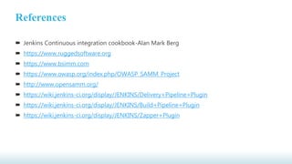 References
 Jenkins Continuous integration cookbook-Alan Mark Berg
 https://www.ruggedsoftware.org
 https://www.bsimm.com
 https://www.owasp.org/index.php/OWASP_SAMM_Project
 http://www.opensamm.org/
 https://wiki.jenkins-ci.org/display/JENKINS/Delivery+Pipeline+Plugin
 https://wiki.jenkins-ci.org/display/JENKINS/Build+Pipeline+Plugin
 https://wiki.jenkins-ci.org/display/JENKINS/Zapper+Plugin
 