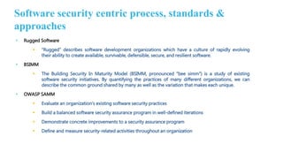 • Rugged Software
 “Rugged” describes software development organizations which have a culture of rapidly evolving
their ability to create available, survivable, defensible, secure, and resilient software.
• BSIMM
 The Building Security In Maturity Model (BSIMM, pronounced “bee simm”) is a study of existing
software security initiatives. By quantifying the practices of many different organizations, we can
describe the common ground shared by many as well as the variation that makes each unique.
• OWASP SAMM
 Evaluate an organization’s existing software security practices
 Build a balanced software security assurance program in well-defined iterations
 Demonstrate concrete improvements to a security assurance program
 Define and measure security-related activities throughout an organization
Software security centric process, standards &
approaches
 