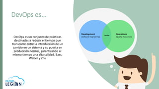 DevOps es un conjunto de prácticas
destinadas a reducir el tiempo que
transcurre entre la introducción de un
cambio en un sistema y su puesta en
producción normal, garantizando al
mismo tiempo una alta calidad. Bass,
Weber y Zhu
DevOps es...
 