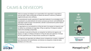 CALMS & DEVSECOPS
CULTURE
Todos los equipos tecnológicos son responsables de la seguridad; la seguridad es
tarea de todos. Todos comprenden el sistema de extremo a extremo y colaboran
regularmente para crear confianza.
AUTOMATION
La automatización ayuda a garantizar la seguridad mediante el uso estratégico de la
orquestación y la automatización de tareas y procesos que tienen vulnerabilidades de
seguridad cuando se hacen manualmente y donde la automatización puede mejorar
las prácticas de seguridad.
LEAN
La seguridad no es una limitación en el flujo de valor y los equipos no esperan a que
se realicen las actividades de seguridad: el flujo se optimiza. El trabajo es visible a
través de los backlogs compartidos.
MEASUREMENT
Se entiende el coste de la infracción, se comparten las métricas de negocio y de
ataque y se sigue un enfoque centrado en el flujo de valor para optimizar el tiempo
del ciclo y garantizar que no haya retrasos causados por la seguridad.
SHARING
Los ingenieros de seguridad y de software tienen competencias cruzadas y colaboran
para automatizar los conocimientos. Las historias se comparten a través de wikis,
standups y en el día a día...
https://devsecops-latam.org/
 