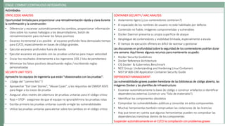 STAGE: COMMIT (CONTINUOUS INTEGRATION)
Actividades
STATIC CODE ANALYSIS
Oportunidad limitada para proporcionar una retroalimentación rápida y clara durante
la confirmación y la construcción:
• Diferenciar y escanear automáticamente los cambios, proporcionar información
clara sobre los nuevos hallazgos a los desarrolladores, botón de
retroalimentación para rechazar los falsos positivos
• Escaneo incremental si es posible - el escaneo profundo lleva demasiado tiempo
para CI/CD, especialmente en bases de código grandes.
• Ejecutar escaneos profundos fuera de banda
• Ejecutar escaneos en paralelo con las pruebas unitarias para mayor velocidad
• Enviar los resultados directamente a los ingenieros (IDE / lista de pendientes)
• Minimizar los falsos positivos desactivando reglas / escribiendo reglas
personalizadas
SECURITY UNIT TESTS
Aproveche los equipos de ingeniería que están "obsesionados con las pruebas":
• ¡¡Salga del "camino feliz"!!
• Aprovechar "Evil User Stories", "Abuse Cases", y los requisitos de OWASP ASVS
para llegar a los casos de prueba
• Asegurar altos niveles de cobertura de pruebas unitarias para el código critico
• Rojo = STOP - asegúrese de que el equipo no ignora/elimina las pruebas rotas
• Escriba primero las pruebas unitarias cuando arregle las vulnerabilidades
• Utilice las pruebas unitarias para alertar sobre los cambios en el código critico
CONTAINER SECURITY / IAAC ANALYSIS
• Aislamiento ligero (¿Los contenedores contienen?)
• El espaciado de los nombres de usuario no está habilitado por defecto
• Contenido no fiable, imágenes comprometidas y vulnerables
• Docker Daemon presenta su propia superficie de ataque
• Despliegue de contenedores y visibilidad limitada, especialmente a escala
• El tiempo de ejecución efímero es difícil de rastrear y gestionar
Las discusiones en profundidad sobre la seguridad de los contenedores podrían durar
una semana. Aquí tienes algunos recursos para mantenerte ocupado:
• Docker Security Guidelines
• Docker Reference Architecture
• CIS Docker & Kubernetes Benchmark
• NCC Group: Understanding and Hardening Linux Containers
• NIST SP 800-190 Application Container Security Guide
DEPENDENCY MANAGEMENT
Las vulnerabilidades graves pueden heredarse de las bibliotecas de código abierto, las
imágenes Docker y las plantillas de infraestructura:
• Escanear automáticamente la base de código o construir artefactos e identificar
dependencias externas (construir una "lista de materiales")
• Identificar los componentes obsoletos
• Comprobar las vulnerabilidades públicas y conocidas en estos componentes
• Muchas herramientas también comprueban las violaciones de las licencias
• Hay que tener en cuenta que algunas herramientas pueden no comprobar las
dependencias transitivas dentro de los componentes
Suspender automáticamente en el CI/CD la compilación con problemas graves
 