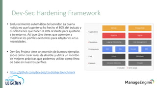 Dev-Sec Hardening Framework
• Endurecimiento automático del servidor. La buena
noticia es que la gente ya ha hecho el 80% del trabajo y
tú sólo tienes que hacer el 20% restante para ajustarlo
a tu entorno. Así que sólo tienes que aprender a
modificar los perfiles existentes para adaptarlos a tus
necesidades.
• Dev-Sec Project tiene un montón de buenos ejemplos
sobre cómo crear roles de Ansible y utiliza un montón
de mejores prácticas que podemos utilizar como línea
de base en nuestros perfiles.
• https://github.com/dev-sec/cis-docker-benchmark
 