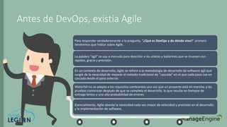 Antes de DevOps, existía Agile
Para responder verdaderamente a la pregunta, "¿Qué es DevOps y de dónde vino?" primero
tendremos que hablar sobre Agile.
La palabra "ágil" se usa a menudo para describir a los atletas y bailarines que se mueven con
rapidez, gracia y precisión.
En un contexto de desarrollo, Agile se refiere a la metodología de desarrollo de software ágil que
surgió de la necesidad de mejorar el método tradicional de "cascada" en el que cada paso cae en
cascada desde el paso anterior.
Waterfall no se adapta a los requisitos cambiantes una vez que un proyecto está en marcha, y las
pruebas comienzan después de que se completa el desarrollo, lo que resulta en tiempos de
entrega lentos y una alta probabilidad de errores.
Esencialmente, Agile aborda la necesidad cada vez mayor de velocidad y precisión en el desarrollo
y la implementación de software.
 