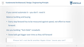 10A N C I L L A . i o
If you cannot automate it – you don’t need it
Balance building and buying
• Every step forward has to be measured against speed, not effort to move
forward.
Are you building “Tech Debt” snowballs
• Snow balls get bigger over time as they roll forward
Fundamental Architectural / Design / Engineering Principle
P l e a s e l e t ’s n o t b u i l d a n o t h e r H y p e r - V i s o r ‘c a u s e y o u c a n ?
 