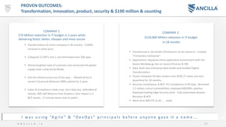 14A N C I L L A . i o
PROVEN OUTCOMES:
Transformation, innovation, product, security & $190 million & counting
I w a s u s i n g “A g i l e ” & “ D e v O p s ” p r i n c i p a l s b e fo re a ny o n e ga v e i t a n a m e … .
COMPANY 1:
$70 Million reduction in IT budget in 2 years while
delivering faster, better, cheaper and more secure
▪ Transformation of entire company in 36 months, ~2100%
increase in share price
▪ Collapsed 21 ERP’s into 1 and eliminated over 300 apps
▪ Delivered global view of customer and connected the global
supply chain using Social Media
▪ Got the infrastructure out of the way…. Moved all but 5
servers Cloud and delivered 100% uptime for 3 years
▪ Cyber & Compliance made easy: Zero data loss, defended all
attacks, 90% Self Reliance from Auditors, Zero impact in 2
BCP events. 17 minute mean time to patch…
COMPANY 2:
$120,000 Million reduction in IT budget
in 18 months
▪ Transformed in 18 months (Flintstone's to the Jetson’s). Created
“Frictionless Enterprise”.
▪ Applications: Replaced entire application environment with the
fastest Workday go live on record (Finance & HR)
▪ Data: Built new enterprise data model and enabled Digital
Transformation
▪ Cloud: Collapsed 54 data centers onto SDDC (7 racks) and zero
downtime for 18 months.
▪ Security, Compliance, & BCP: PCI Compliance in 90 days, Removed
1.3 million critical vulnerabilities, deployed 600,000+ patches.
Deployed leading edge Security stack. Fully automated disaster
Recovery & BCP.
▪ Went form 800 FTE to 43….. really
 