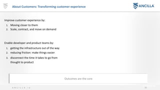 36A N C I L L A . i o
About Customers: Transforming customer experience
Improve customer experience by:
1. Moving closer to them
2. Scale, contract, and move on demand
Enable developer and product teams by:
1. getting the infrastructure out of the way
2. reducing friction: make things easier
3. disconnect the time it takes to go from
thought to product
Outcomes are the core
 