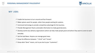 4A N C I L L A . i o
PERSONAL MANAGEMENT PHILOSOPHY
MY JOB:
✓ Enable the business to turn around and face forward.
✓ Make systems work for people, rather than people working for systems.
✓ Command technology to provide competitive advantage for the business.
✓ Provide Management Teams actionable information to make good decisions.
✓ Develop world class delivery organizations where we help make people great and where they want to come to work
everyday.
✓ Get the bad News: Anyone can manage good news.
✓ Know the difference between “I think” and “I know”.
✓ Know what “done” means, not to you but to your “customers”.
 