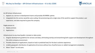 42A N C I L L A . i o
My key to DevOps – API Driven Infrastructure – It is ALL CODE
An API-driven infrastructure
1. Appears as a service to development teams and provides 99.9999% uptime.
2. Integrated into this service would be auto-scaling / de-provisioning and a single view of the world to support the product, user
experience, and data required to grow the company.
Single process to
1. Deploy services
2. Applications
Infrastructure to any cloud (public / private) or data center.
1. Singular development guidelines for services and data, eliminating overlap and streamlining both support and development throughout
the entire company environment.
2. Provides elasticity of applications, based on load or predicted load, for the best customer experience.
3. enables geographic distribution of applications & services without loss of performance or added management complexity.
4. Move “closer” to end users.
 