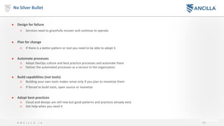 43A N C I L L A . i o
No Silver Bullet
● Design for failure
○ Services need to gracefully recover and continue to operate
● Plan for change
○ If there is a better pattern or tool you need to be able to adopt it
● Automate processes
○ Adopt DevOps culture and best practice processes and automate them
○ Deliver the automated processes as a service to the organization
● Build capabilities (not tools)
○ Building your own tools makes sense only if you plan to monetize them
○ If forced to build tools, open source or monetize
● Adopt best-practices
○ Cloud and devops are still new but good patterns and practices already exist
○ Get help when you need it
 