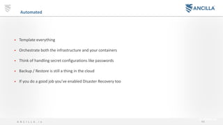 44A N C I L L A . i o
Automated Infrastructure Provisioning
• Template everything
• Orchestrate both the infrastructure and your containers
• Think of handling secret configurations like passwords
• Backup / Restore is still a thing in the cloud
• If you do a good job you’ve enabled Disaster Recovery too
 