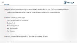 46A N C I L L A . i o
What?
• Migrate applications from existing “brick and mortar” data centers to Next Gen virtualized environments
• Outcome: Applications / Services can be moved between DataCenters and Public cloud.
• This will happen in several steps
• Do NOT recommend “lift and shift”
• Connect first
• Build new pipelines
• Run the numbers
• Run the tech
• Increase capability while reducing risk both operationally and security.
 