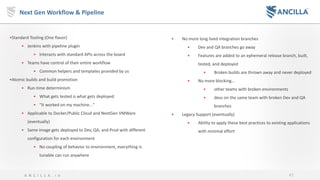 47A N C I L L A . i o
Next Gen Workflow & Pipeline
•Standard Tooling (One flavor)
• Jenkins with pipeline plugin
• Interacts with standard APIs across the board
• Teams have control of their entire workflow
• Common helpers and templates provided by us
•Atomic builds and build promotion
• Run-time determinism
• What gets tested is what gets deployed
• "It worked on my machine..."
• Applicable to Docker/Public Cloud and NextGen VMWare
(eventually)
• Same image gets deployed to Dev, QA, and Prod with different
configuration for each environment
• No coupling of behavior to environment, everything is
tunable can run anywhere
• No more long lived integration branches
• Dev and QA branches go away
• Features are added to an ephemeral release branch, built,
tested, and deployed
• Broken builds are thrown away and never deployed
• No more blocking...
• other teams with broken environments
• devs on the same team with broken Dev and QA
branches
• Legacy Support (eventually)
• Ability to apply these best practices to existing applications
with minimal effort
 