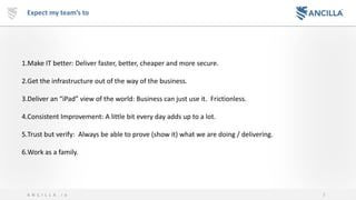 5A N C I L L A . i o
Expect my team’s to
1.Make IT better: Deliver faster, better, cheaper and more secure.
2.Get the infrastructure out of the way of the business.
3.Deliver an “iPad” view of the world: Business can just use it. Frictionless.
4.Consistent Improvement: A little bit every day adds up to a lot.
5.Trust but verify: Always be able to prove (show it) what we are doing / delivering.
6.Work as a family.
 