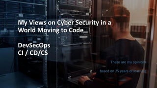 My Views on Cyber Security in a
World Moving to Code
DevSecOps
CI / CD/CS
These are my opinions
based on 25 years of learning
 