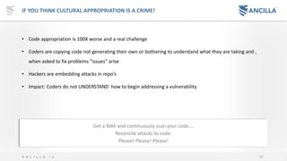 56A N C I L L A . i o
IF YOU THINK CULTURAL APPROPRIATION IS A CRIME!
• Code appropriation is 100X worse and a real challenge
• Coders are copying code not generating their own or bothering to understand what they are taking and ,
when asked to fix problems “issues” arise
• Hackers are embedding attacks in repo’s
• Impact: Coders do not UNDERSTAND how to begin addressing a vulnerability
Get a WAF and continuously scan your code….
Reconcile attacks to code.
Please! Please! Please!
 