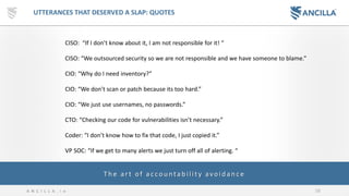 58A N C I L L A . i o
UTTERANCES THAT DESERVED A SLAP: QUOTES
CISO: “If I don’t know about it, I am not responsible for it! “
CISO: “We outsourced security so we are not responsible and we have someone to blame.”
CIO: “Why do I need inventory?”
CIO: “We don’t scan or patch because its too hard.”
CIO: “We just use usernames, no passwords.”
CTO: “Checking our code for vulnerabilities isn’t necessary.”
Coder: “I don’t know how to fix that code, I just copied it.”
VP SOC: “If we get to many alerts we just turn off all of alerting. “
Th e art of ac cou ntab ility avoid an c e
 