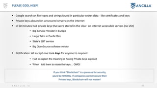 66A N C I L L A . i o
PLEASE GOD, HELP!
▪ Google search on file types and strings found in particular secret data - like certificates and keys
▪ Private keys abound on unsecured servers on the internet
▪ In 60 minutes had private keys that were stored in the clear on internet accessible servers (no shit)
▪ Big Service Provider in Europe
▪ Large Telco in Pacific Rim
▪ State's EBT service
▪ Big OpenSource software vendor
▪ Notification: All except one took days for anyone to respond
▪ Had to explain the meaning of having Private keys exposed
▪ When I told them to rotate the keys… OMG!
If you think “Blockchain” is a panacea for security,
you’d be WRONG. If companies cannot secure their
Private keys, Blockchain will not matter!
 
