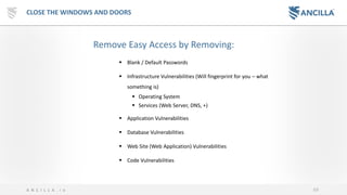 69A N C I L L A . i o
CLOSE THE WINDOWS AND DOORS
▪ Blank / Default Passwords
▪ Infrastructure Vulnerabilities (Will fingerprint for you – what
something is)
▪ Operating System
▪ Services (Web Server, DNS, +)
▪ Application Vulnerabilities
▪ Database Vulnerabilities
▪ Web Site (Web Application) Vulnerabilities
▪ Code Vulnerabilities
Remove Easy Access by Removing:
 