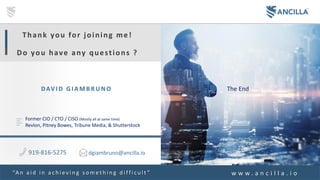 73A N C I L L A . i o
The EndDAV I D GI AMB RUNO
Thank you for joining me!
Do you have any questions ?
Former CIO / CTO / CISO (Mostly all at same time)
Revlon, Pitney Bowes, Tribune Media, & Shutterstock
919-816-5275
“A n a i d i n a c h i e v i n g s o m e t h i n g d i f f i c u l t ”
dgiambruno@ancilla.io
w w w . a n c i l l a . i o
 